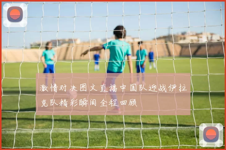 激情对决图文直播中国队迎战伊拉克队精彩瞬间全程回顾