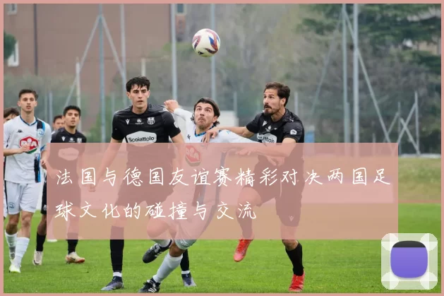 法国与德国友谊赛精彩对决两国足球文化的碰撞与交流