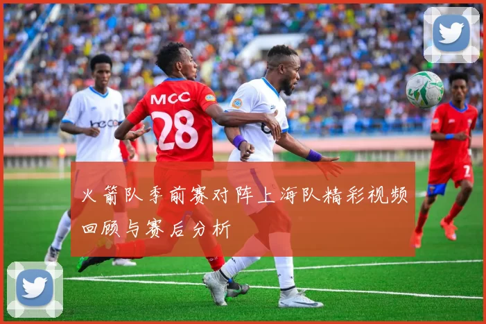 火箭队季前赛对阵上海队精彩视频回顾与赛后分析