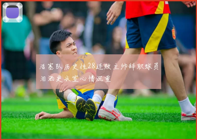 活塞队历史性28连败主帅辞职球员泪洒更衣室心情沉重