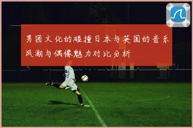 男团文化的碰撞日本与英国的音乐风潮与偶像魅力对比分析