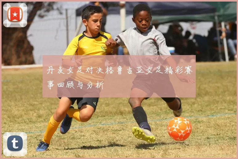 丹麦女足对决格鲁吉亚女足精彩赛事回顾与分析