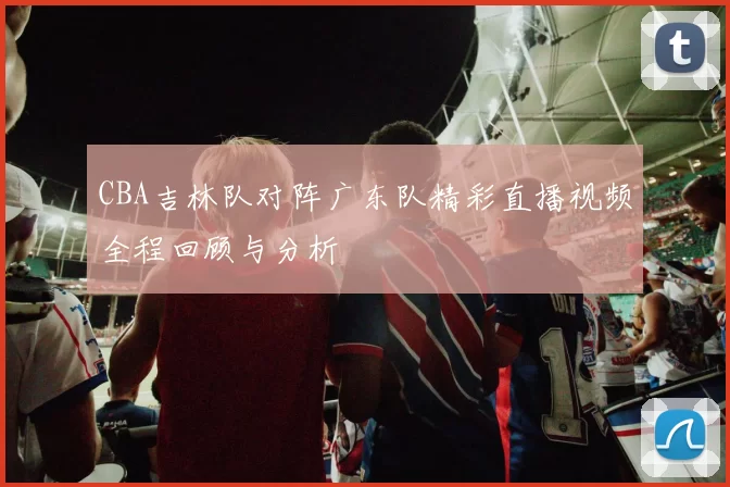 CBA吉林队对阵广东队精彩直播视频全程回顾与分析