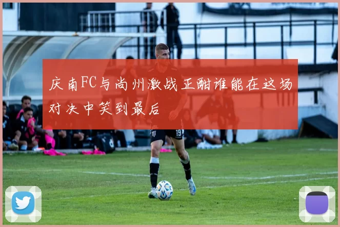 庆南FC与尚州激战正酣谁能在这场对决中笑到最后