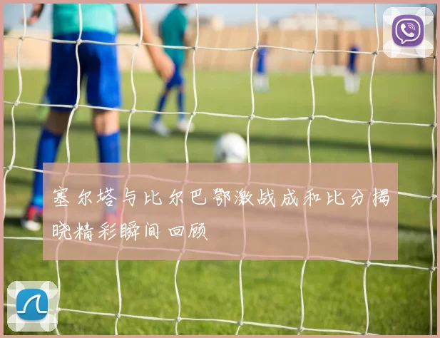 塞尔塔与比尔巴鄂激战成和比分揭晓精彩瞬间回顾