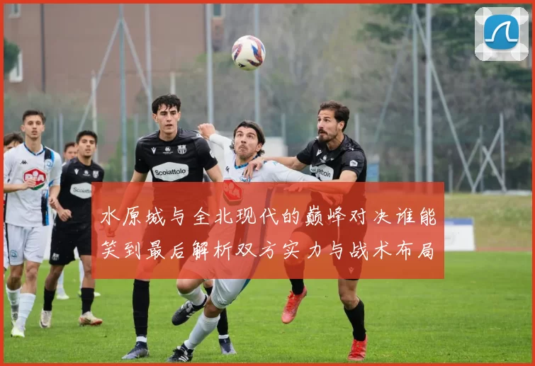 水原城与全北现代的巅峰对决谁能笑到最后解析双方实力与战术布局