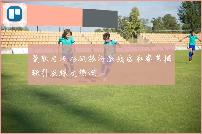 曼联与洛杉矶银河激战成和赛果揭晓引发球迷热议